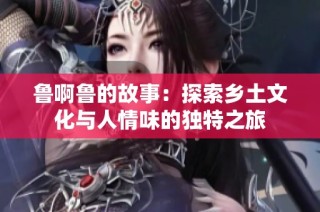 鲁啊鲁的故事：探索乡土文化与人情味的独特之旅