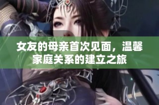 女友的母亲首次见面，温馨家庭关系的建立之旅