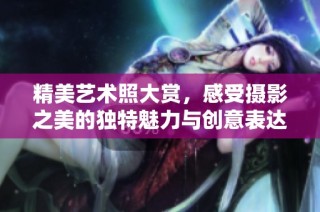 精美艺术照大赏，感受摄影之美的独特魅力与创意表达