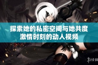 探索她的私密空间与她共度激情时刻的动人视频