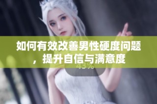 如何有效改善男性硬度问题，提升自信与满意度