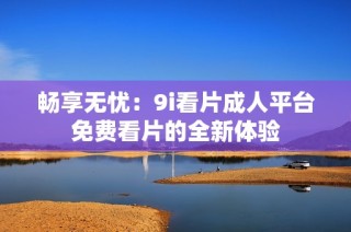 畅享无忧：9i看片成人平台免费看片的全新体验