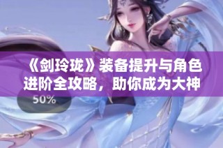《剑玲珑》装备提升与角色进阶全攻略，助你成为大神
