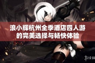 浪小辉杭州全季酒店四人游的完美选择与畅快体验