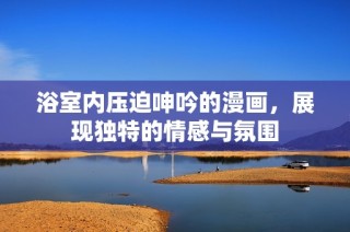 浴室内压迫呻吟的漫画，展现独特的情感与氛围