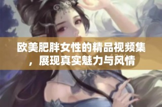 欧美肥胖女性的精品视频集，展现真实魅力与风情
