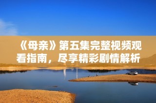 《母亲》第五集完整视频观看指南，尽享精彩剧情解析