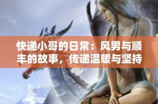 快递小哥的日常：风男与顺丰的故事，传递温暖与坚持