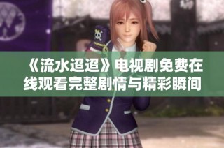 《流水迢迢》电视剧免费在线观看完整剧情与精彩瞬间分享