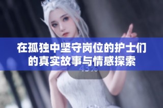 在孤独中坚守岗位的护士们的真实故事与情感探索