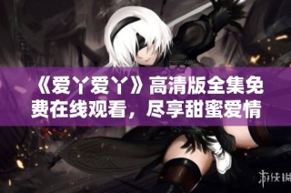 《爱丫爱丫》高清版全集免费在线观看，尽享甜蜜爱情剧魅力