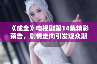 《成全》电视剧第14集精彩预告，剧情走向引发观众期待