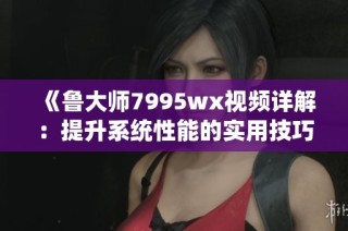 《鲁大师7995wx视频详解：提升系统性能的实用技巧》