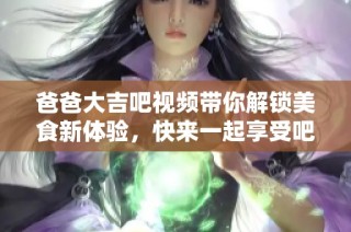 爸爸大吉吧视频带你解锁美食新体验，快来一起享受吧！