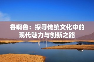 鲁啊鲁：探寻传统文化中的现代魅力与创新之路