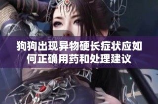 狗狗出现异物硬长症状应如何正确用药和处理建议