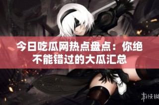 今日吃瓜网热点盘点：你绝不能错过的大瓜汇总