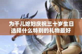 为干儿媳妇庆祝三十岁生日选择什么特别的礼物最好