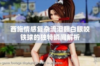 西施情感复杂流泪翻白眼咬铁球的独特瞬间解析