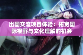 出国交流项目体验：拓宽国际视野与文化理解的机会