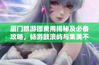 厦门旅游团费用揭秘及必备攻略，畅游鼓浪屿与集美不再迷茫