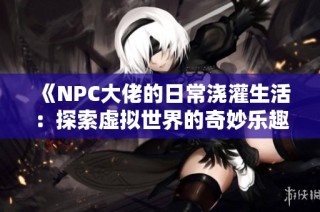 《NPC大佬的日常浇灌生活：探索虚拟世界的奇妙乐趣》