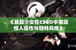 《暴躁少女在CSGO中展现惊人操作与独特风格》