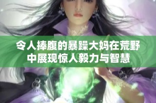 令人捧腹的暴躁大妈在荒野中展现惊人毅力与智慧