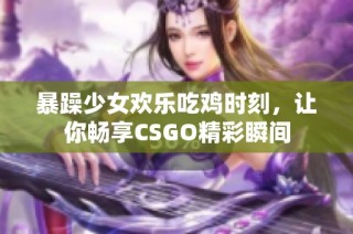 暴躁少女欢乐吃鸡时刻，让你畅享CSGO精彩瞬间