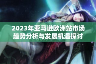 2023年亚马逊欧洲站市场趋势分析与发展机遇探讨
