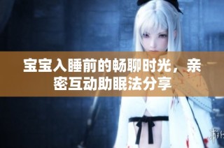 宝宝入睡前的畅聊时光，亲密互动助眠法分享