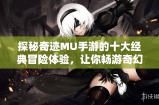 探秘奇迹MU手游的十大经典冒险体验，让你畅游奇幻世界！