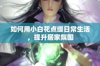 如何用小白花点缀日常生活，提升居家氛围