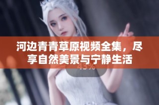 河边青青草原视频全集，尽享自然美景与宁静生活