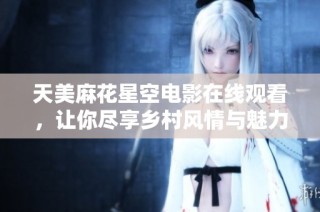 天美麻花星空电影在线观看，让你尽享乡村风情与魅力