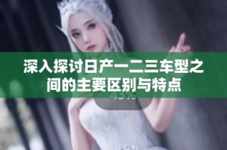 深入探讨日产一二三车型之间的主要区别与特点