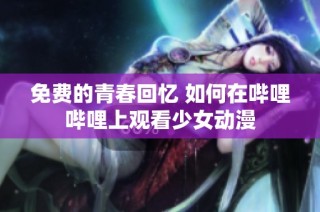 免费的青春回忆 如何在哔哩哔哩上观看少女动漫