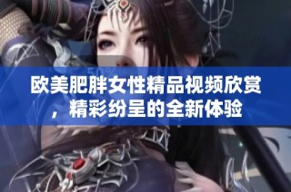 欧美肥胖女性精品视频欣赏，精彩纷呈的全新体验