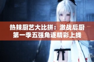 热辣厨艺大比拼：激战后厨第一季五强角逐精彩上线