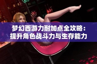 梦幻西游力耐加点全攻略：提升角色战斗力与生存能力的最佳方法