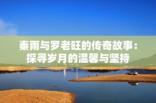秦雨与罗老旺的传奇故事：探寻岁月的温馨与坚持