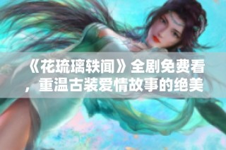 《花琉璃轶闻》全剧免费看，重温古装爱情故事的绝美篇章
