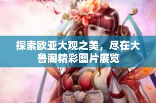 探索欧亚大观之美，尽在大鲁阁精彩图片展览