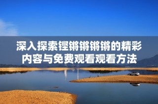 深入探索铿锵锵锵锵的精彩内容与免费观看观看方法