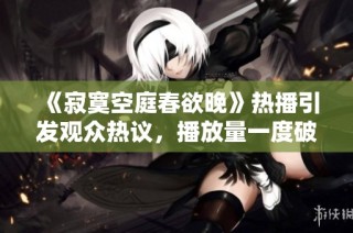 《寂寞空庭春欲晚》热播引发观众热议，播放量一度破百万