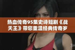 热血传奇95集史诗短剧《战天王》带您重温经典传奇岁月