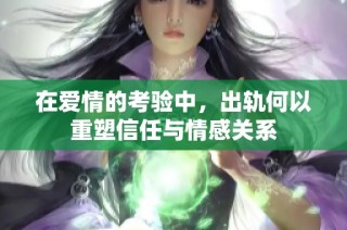 在爱情的考验中，出轨何以重塑信任与情感关系