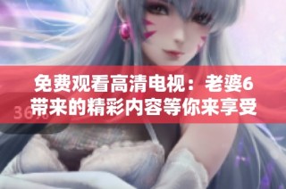 免费观看高清电视：老婆6带来的精彩内容等你来享受