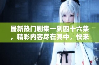 最新热门剧集一到四十六集，精彩内容尽在其中，快来观看吧！