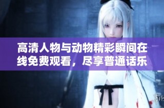高清人物与动物精彩瞬间在线免费观看，尽享普通话乐趣